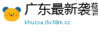 广东最新袭警消息新闻网